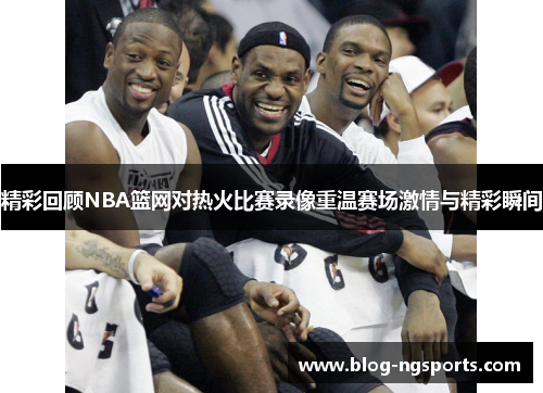 精彩回顾NBA篮网对热火比赛录像重温赛场激情与精彩瞬间
